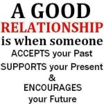 A good relationship is when someone accepts your past supports you present and encourages your future.